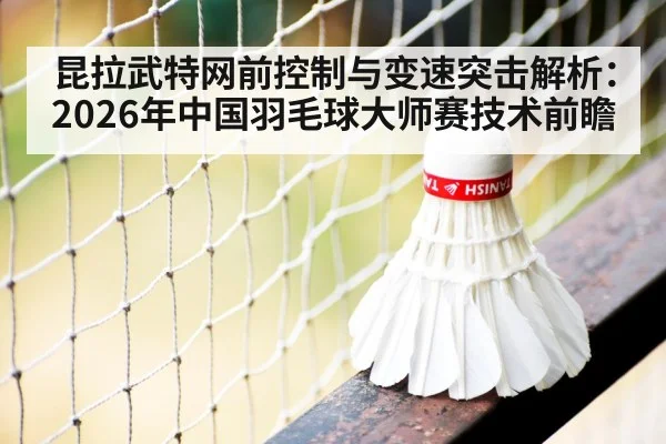 昆拉武特网前控制与变速突击解析：2026年中国羽毛球大师赛技术前瞻