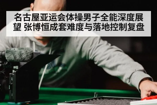 名古屋亚运会体操男子全能深度展望 张博恒成套难度与落地控制复盘