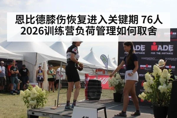 恩比德膝伤恢复进入关键期 76人2026训练营负荷管理如何取舍