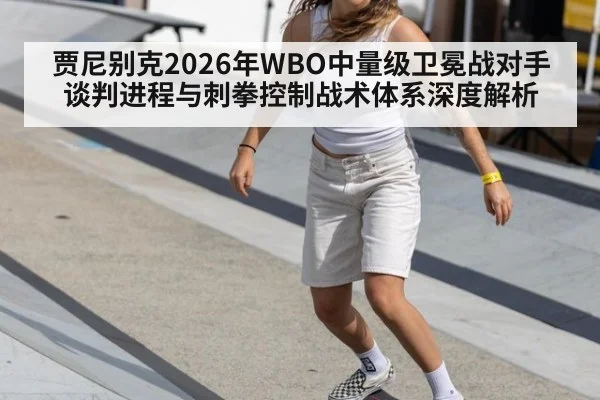 贾尼别克2026年WBO中量级卫冕战对手谈判进程与刺拳控制战术体系深度解析
